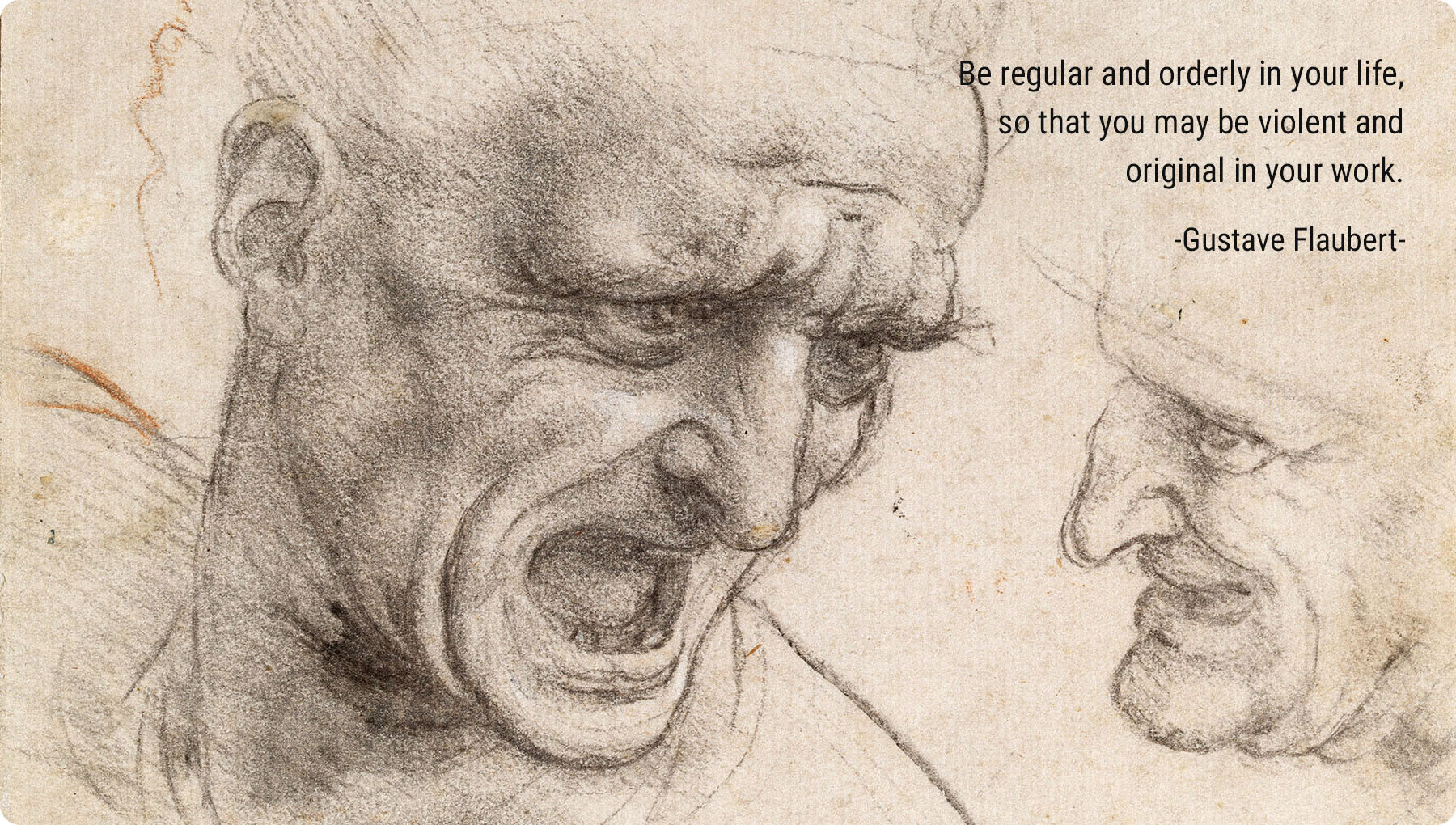 Be regular and orderly in your life, so that you may be violent and original in your work. -Gustave Flaubert-